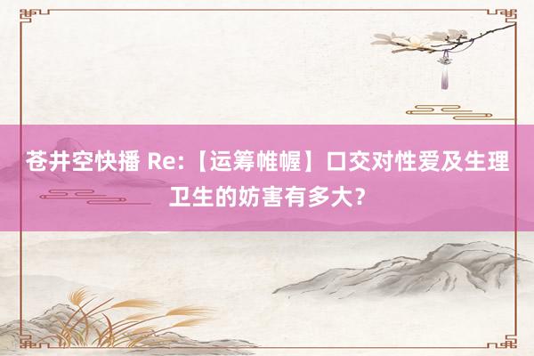 苍井空快播 Re:【运筹帷幄】口交对性爱及生理卫生的妨害有多大?