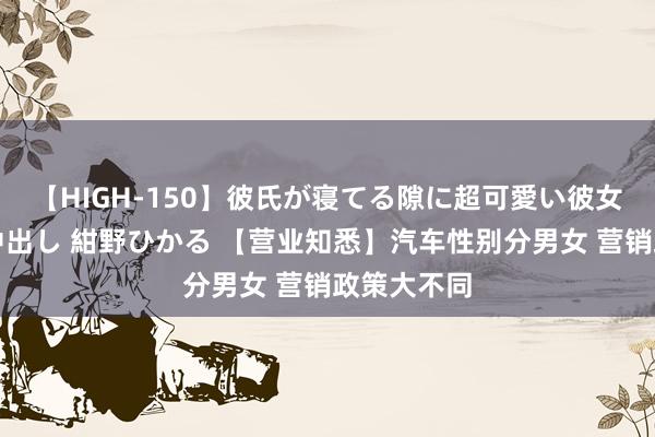 【HIGH-150】彼氏が寝てる隙に超可愛い彼女を襲って中出し 紺野ひかる 【营业知悉】汽车性别分男女 营销政策大不同