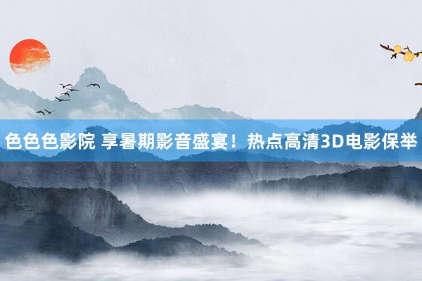 色色色影院 享暑期影音盛宴！热点高清3D电影保举