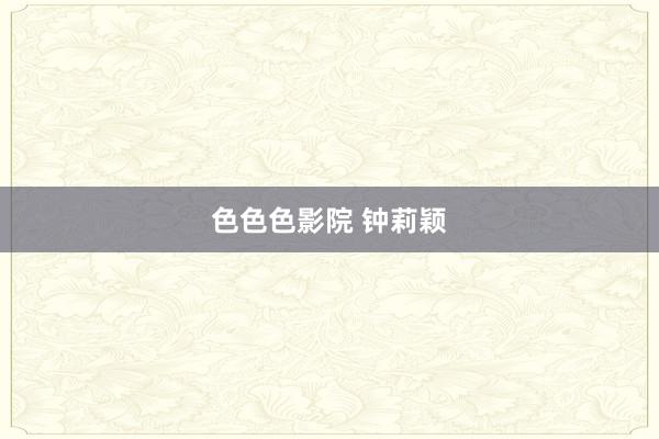 色色色影院 钟莉颖