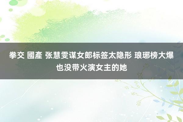 拳交 國產 张慧雯谋女郎标签太隐形 琅琊榜大爆也没带火演女主的她