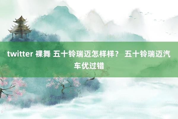 twitter 裸舞 五十铃瑞迈怎样样? 五十铃瑞迈汽车优过错