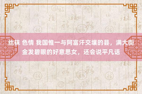 丝袜 色情 我国惟一与阿富汗交壤的县，满大街金发碧眼的好意思女，还会说平凡话
