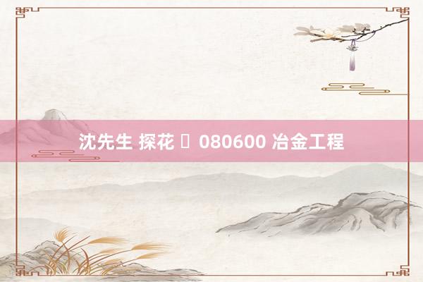沈先生 探花 ​080600 冶金工程