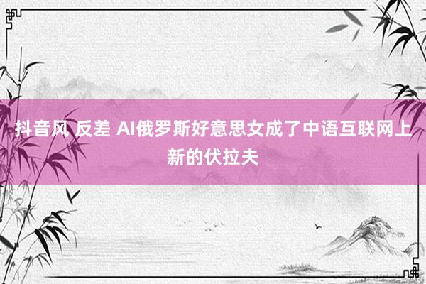 抖音风 反差 AI俄罗斯好意思女成了中语互联网上新的伏拉夫