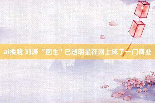 ai换脸 刘涛 “回生”已逝明星在网上成了一门商业