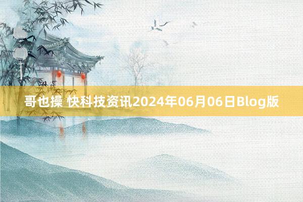 哥也操 快科技资讯2024年06月06日Blog版