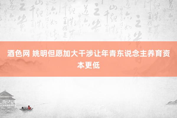 酒色网 姚明但愿加大干涉让年青东说念主养育资本更低