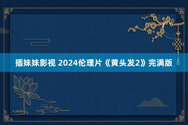 插妹妹影视 2024伦理片《黄头发2》完满版