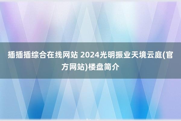 插插插综合在线网站 2024光明振业天境云庭(官方网站)楼盘简介