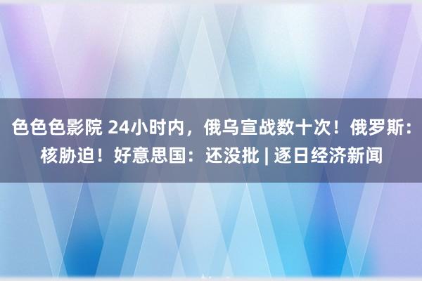 色色色影院 24小时内，俄乌宣战数十次！俄罗斯：核胁迫！好意思国：还没批 | 逐日经济新闻