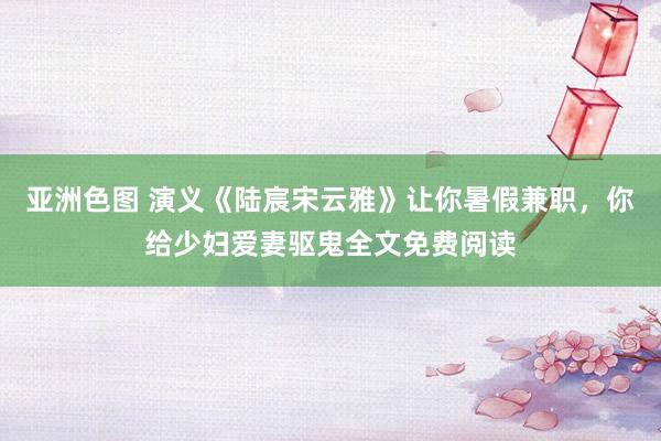 亚洲色图 演义《陆宸宋云雅》让你暑假兼职，你给少妇爱妻驱鬼全文免费阅读