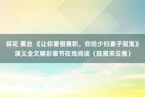 探花 黑丝 《让你暑假兼职，你给少妇妻子驱鬼》演义全文精彩章节在线阅读（陆宸宋云雅）