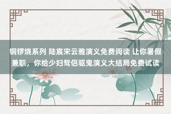 铜锣烧系列 陆宸宋云雅演义免费阅读 让你暑假兼职，你给少妇鸳侣驱鬼演义大结局免费试读
