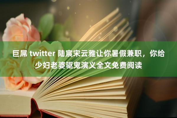 巨屌 twitter 陆宸宋云雅让你暑假兼职，你给少妇老婆驱鬼演义全文免费阅读