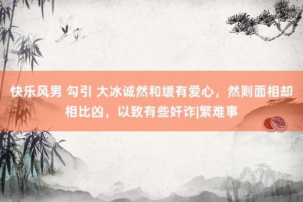 快乐风男 勾引 大冰诚然和缓有爱心，然则面相却相比凶，以致有些奸诈|繁难事