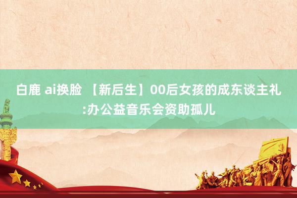 白鹿 ai换脸 【新后生】00后女孩的成东谈主礼:办公益音乐会资助孤儿