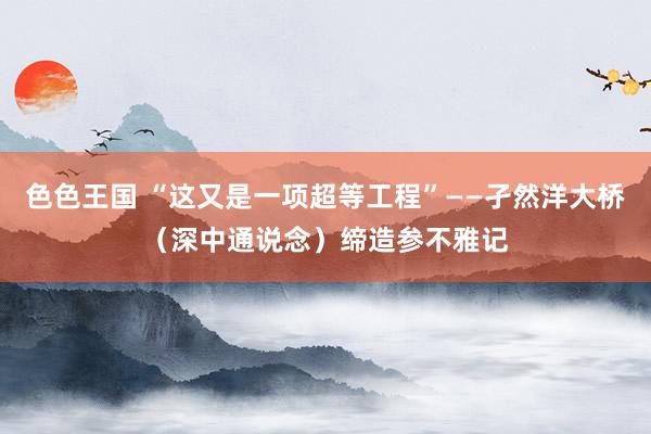 色色王国 “这又是一项超等工程”——孑然洋大桥（深中通说念）缔造参不雅记
