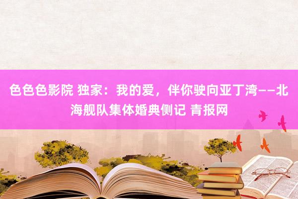 色色色影院 独家：我的爱，伴你驶向亚丁湾——北海舰队集体婚典侧记 青报网