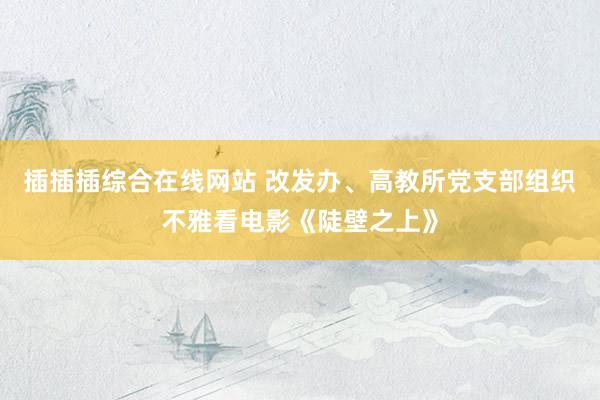 插插插综合在线网站 改发办、高教所党支部组织不雅看电影《陡壁之上》