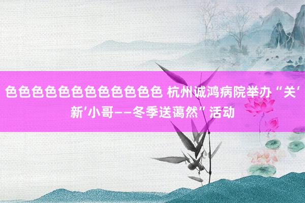 色色色色色色色色色色色色 杭州诚鸿病院举办“关‘新’小哥——冬季送蔼然”活动
