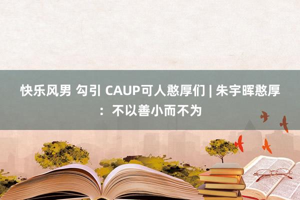 快乐风男 勾引 CAUP可人憨厚们 | 朱宇晖憨厚：不以善小而不为