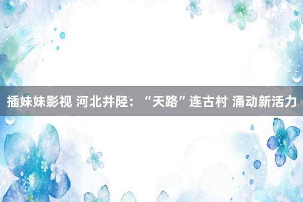 插妹妹影视 河北井陉：“天路”连古村 涌动新活力