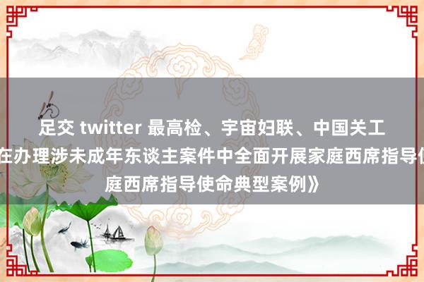 足交 twitter 最高检、宇宙妇联、中国关工委斡旋印发《在办理涉未成年东谈主案件中全面开展家庭西席指导使命典型案例》