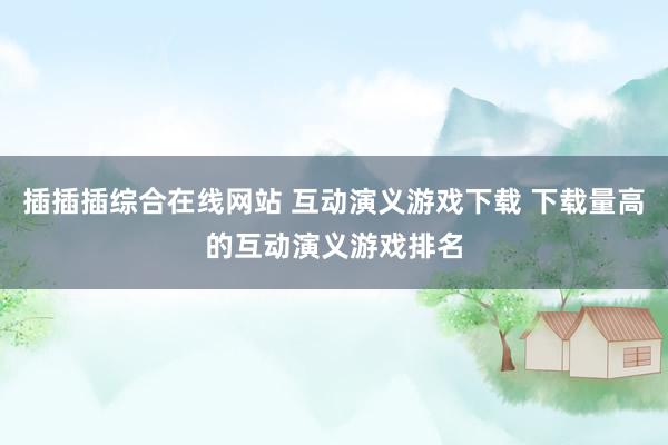 插插插综合在线网站 互动演义游戏下载 下载量高的互动演义游戏排名