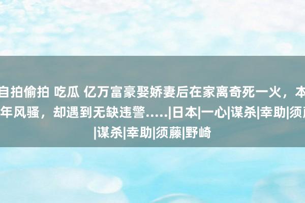自拍偷拍 吃瓜 亿万富豪娶娇妻后在家离奇死一火，本念念晚年风骚，却遇到无缺违警.....|日本|一心|谋杀|幸助|须藤|野崎