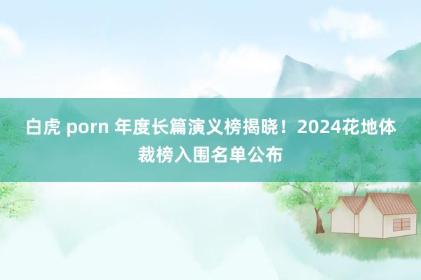 白虎 porn 年度长篇演义榜揭晓！2024花地体裁榜入围名单公布