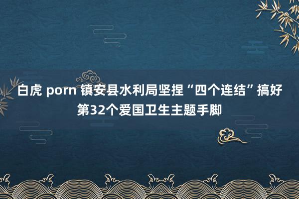 白虎 porn 镇安县水利局坚捏“四个连结”搞好第32个爱国卫生主题手脚