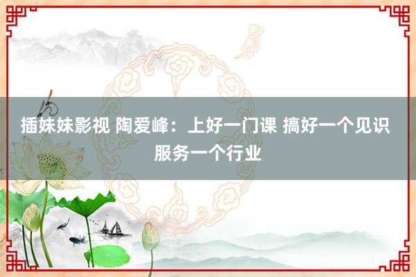 插妹妹影视 陶爱峰：上好一门课 搞好一个见识 服务一个行业