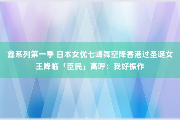 鑫系列第一季 日本女优七嶋舞空降香港过圣诞女王降临「臣民」高呼：我好振作