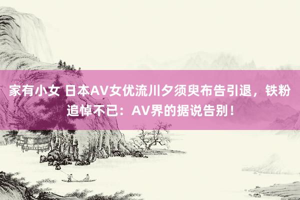 家有小女 日本AV女优流川夕须臾布告引退，铁粉追悼不已：AV界的据说告别！