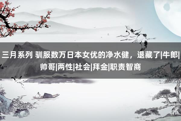 三月系列 驯服数万日本女优的净水健，退藏了|牛郎|帅哥|两性|社会|拜金|职责智商
