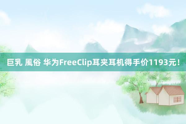 巨乳 風俗 华为FreeClip耳夹耳机得手价1193元！