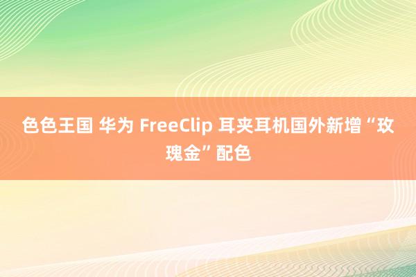 色色王国 华为 FreeClip 耳夹耳机国外新增“玫瑰金”配色