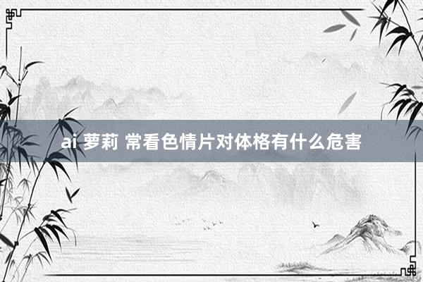ai 萝莉 常看色情片对体格有什么危害