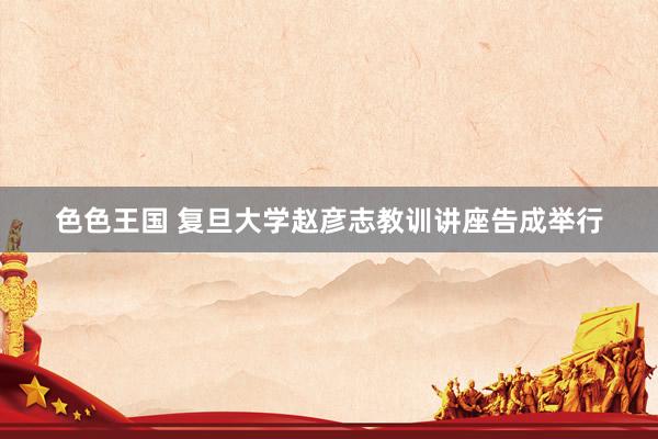 色色王国 复旦大学赵彦志教训讲座告成举行