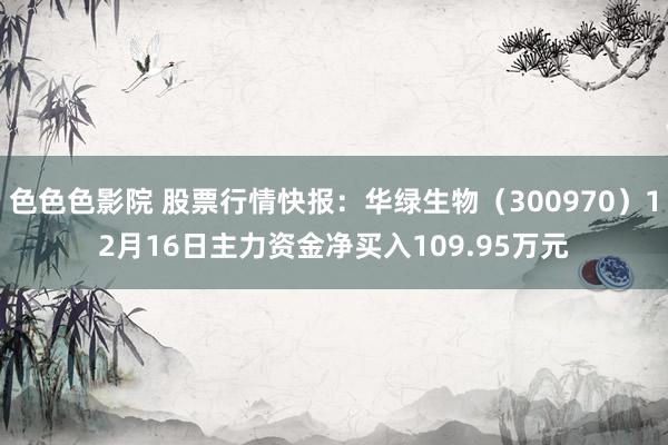 色色色影院 股票行情快报：华绿生物（300970）12月16日主力资金净买入109.95万元