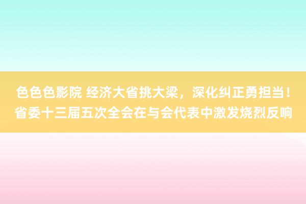 色色色影院 经济大省挑大梁，深化纠正勇担当！省委十三届五次全会在与会代表中激发烧烈反响