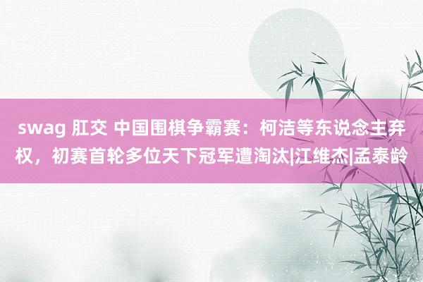 swag 肛交 中国围棋争霸赛：柯洁等东说念主弃权，初赛首轮多位天下冠军遭淘汰|江维杰|孟泰龄