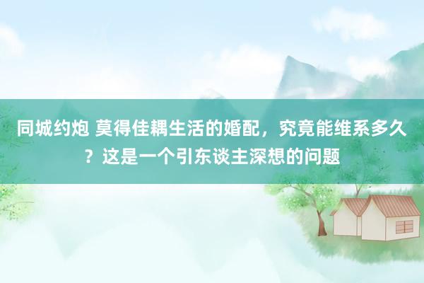 同城约炮 莫得佳耦生活的婚配，究竟能维系多久？这是一个引东谈主深想的问题