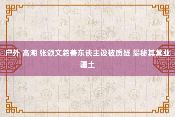 户外 高潮 张颂文慈善东谈主设被质疑 揭秘其营业疆土