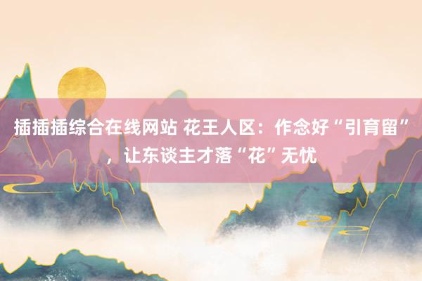插插插综合在线网站 花王人区：作念好“引育留”，让东谈主才落“花”无忧