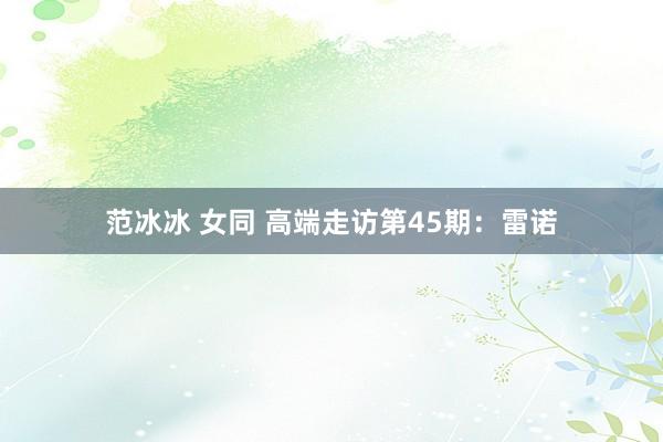 范冰冰 女同 高端走访第45期：雷诺
