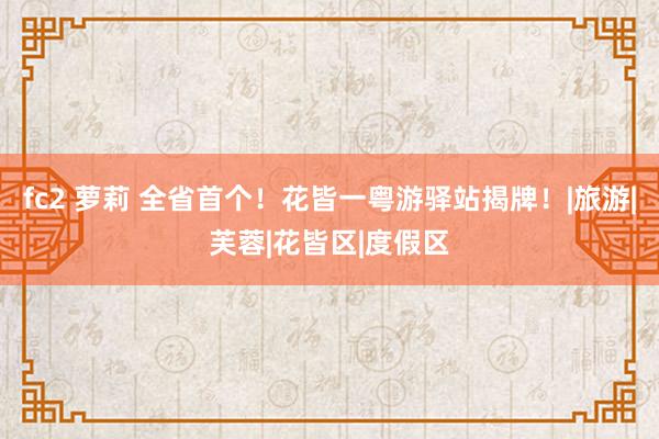 fc2 萝莉 全省首个！花皆一粤游驿站揭牌！|旅游|芙蓉|花皆区|度假区
