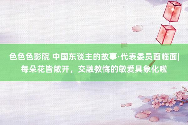 色色色影院 中国东谈主的故事·代表委员面临面|每朵花皆敞开，交融教悔的敬爱具象化啦