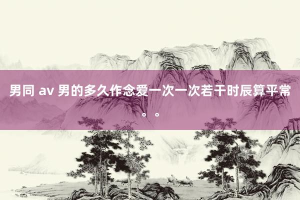 男同 av 男的多久作念爱一次一次若干时辰算平常。。